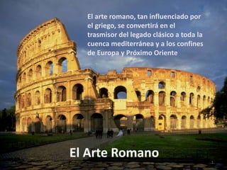 El Arte Romano 1
El arte romano, tan influenciado por
el griego, se convertirá en el
trasmisor del legado clásico a toda la
cuenca mediterránea y a los confines
de Europa y Próximo Oriente
 