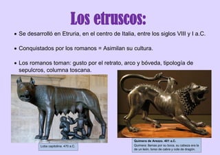 Los etruscos:
 Se desarrolló en Etruria, en el centro de Italia, entre los siglos VIII y I a.C.
 Conquistados por los romanos = Asimilan su cultura.
 Los romanos toman: gusto por el retrato, arco y bóveda, tipología de
sepulcros, columna toscana.
Quimera de Arezzo. 401 a.C.
Quimera: llamas por su boca, su cabeza era la
de un león, torso de cabra y cola de dragón.
Loba capitolina. 470 a.C.
 
