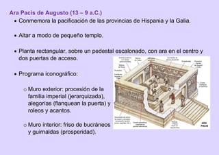 Ara Pacis de Augusto (13 – 9 a.C.)
 Conmemora la pacificación de las provincias de Hispania y la Galia.
 Altar a modo de pequeño templo.
 Planta rectangular, sobre un pedestal escalonado, con ara en el centro y
dos puertas de acceso.
 Programa iconográfico:
o Muro exterior: procesión de la
familia imperial (jerarquizada),
alegorías (flanquean la puerta) y
roleos y acantos.
o Muro interior: friso de bucráneos
y guirnaldas (prosperidad).
 
