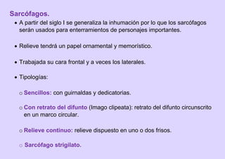 Sarcófagos.
 A partir del siglo I se generaliza la inhumación por lo que los sarcófagos
serán usados para enterramientos de personajes importantes.
 Relieve tendrá un papel ornamental y memorístico.
 Trabajada su cara frontal y a veces los laterales.
 Tipologías:
o Sencillos: con guirnaldas y dedicatorias.
o Con retrato del difunto (Imago clipeata): retrato del difunto circunscrito
en un marco circular.
o Relieve continuo: relieve dispuesto en uno o dos frisos.
o Sarcófago strigilato.
 