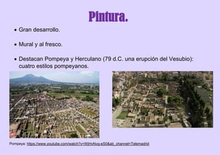Pintura.
 Gran desarrollo.
 Mural y al fresco.
 Destacan Pompeya y Herculano (79 d.C. una erupción del Vesubio):
cuatro estilos pompeyanos.
Pompeya: https://www.youtube.com/watch?v=WjHvNvg-eS0&ab_channel=Telemadrid
 