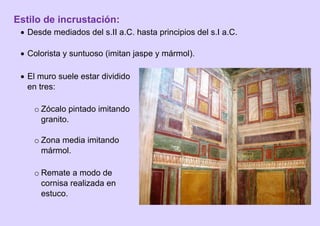 Estilo de incrustación:
 Desde mediados del s.II a.C. hasta principios del s.I a.C.
 Colorista y suntuoso (imitan jaspe y mármol).
 El muro suele estar dividido
en tres:
o Zócalo pintado imitando
granito.
o Zona media imitando
mármol.
o Remate a modo de
cornisa realizada en
estuco.
 