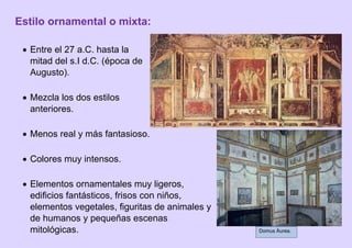 Estilo ornamental o mixta:
 Entre el 27 a.C. hasta la
mitad del s.I d.C. (época de
Augusto).
 Mezcla los dos estilos
anteriores.
 Menos real y más fantasioso.
 Colores muy intensos.
 Elementos ornamentales muy ligeros,
edificios fantásticos, frisos con niños,
elementos vegetales, figuritas de animales y
de humanos y pequeñas escenas
mitológicas. Domus Áurea.
 