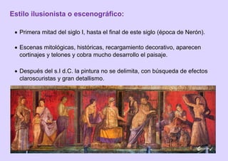 Estilo ilusionista o escenográfico:
 Primera mitad del siglo I, hasta el final de este siglo (época de Nerón).
 Escenas mitológicas, históricas, recargamiento decorativo, aparecen
cortinajes y telones y cobra mucho desarrollo el paisaje.
 Después del s.I d.C. la pintura no se delimita, con búsqueda de efectos
claroscuristas y gran detallismo.
 