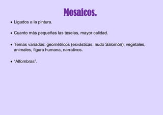Mosaicos.
 Ligados a la pintura.
 Cuanto más pequeñas las teselas, mayor calidad.
 Temas variados: geométricos (esvásticas, nudo Salomón), vegetales,
animales, figura humana, narrativos.
 “Alfombras”.
 