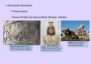  Decoración abundante:
o Temas propios.
o Temas tomados de otros pueblos (Serapis, Cibeles).
Serapis: dios oficial de Egipto y
Grecia con el propósito de vincular
culturalmente a los dos pueblos.
Cibeles: diosa de la Madre
Tierra que fue adorada en
Anatolia desde el neolítico.
Columna Trajana: bajorrelieve en
espiral. Conmemora las victorias de
Trajano contra los dacios (Rumania).
 