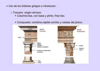  Uso de los órdenes griegos e introducen:
o Toscano: origen etrusco.
 Columna lisa, con basa y plinto, friso liso.
 Compuesto: combina capitel corintio y volutas del jónico.
 
