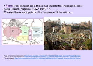* Foro: lugar principal con edificios más importantes. Propagandísticos
(Julio, Trajano, Augusto). ROMA TUVO 17.
Curia (gobierno municipal), basílica, templos, edificios lúdicos,…
Foro romano reconstrucción: https://www.youtube.com/watch?v=CGD9N1B650o&ab_channel=ProgettoTraiano
Roma antigua: https://www.youtube.com/watch?v=vrIEwjgfbYs&feature=emb_logo&ab_channel=BernieFrischer
 