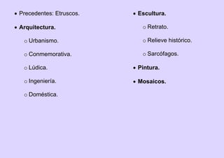 Precedentes: Etruscos.
 Arquitectura.
o Urbanismo.
o Conmemorativa.
o Lúdica.
o Ingeniería.
o Doméstica.
 Escultura.
o Retrato.
o Relieve histórico.
o Sarcófagos.
 Pintura.
 Mosaicos.
 