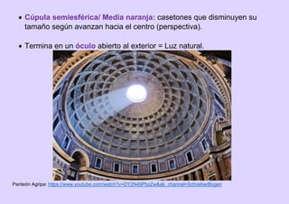  Cúpula semiesférica/ Media naranja: casetones que disminuyen su
tamaño según avanzan hacia el centro (perspectiva).
 Termina en un óculo abierto al exterior = Luz natural.
Panteón Agripa: https://www.youtube.com/watch?v=DY2N49PbzZw&ab_channel=SchreiberBogen
 