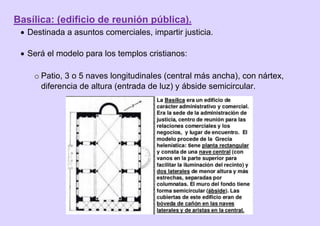 Basílica: (edificio de reunión pública).
 Destinada a asuntos comerciales, impartir justicia.
 Será el modelo para los templos cristianos:
o Patio, 3 o 5 naves longitudinales (central más ancha), con nártex,
diferencia de altura (entrada de luz) y ábside semicircular.
 