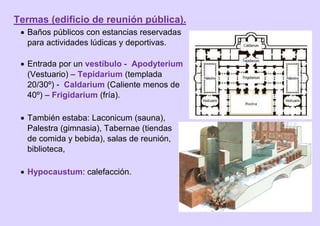 Termas (edificio de reunión pública).
 Baños públicos con estancias reservadas
para actividades lúdicas y deportivas.
 Entrada por un vestíbulo - Apodyterium
(Vestuario) – Tepidarium (templada
20/30º) - Caldarium (Caliente menos de
40º) – Frigidarium (fría).
 También estaba: Laconicum (sauna),
Palestra (gimnasia), Tabernae (tiendas
de comida y bebida), salas de reunión,
biblioteca,
 Hypocaustum: calefacción.
 