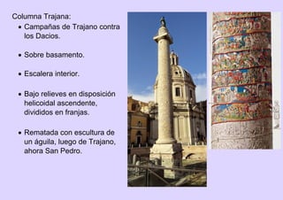 Columna Trajana:
 Campañas de Trajano contra
los Dacios.
 Sobre basamento.
 Escalera interior.
 Bajo relieves en disposición
helicoidal ascendente,
divididos en franjas.
 Rematada con escultura de
un águila, luego de Trajano,
ahora San Pedro.
 