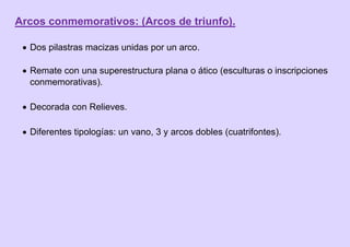 Arcos conmemorativos: (Arcos de triunfo).
 Dos pilastras macizas unidas por un arco.
 Remate con una superestructura plana o ático (esculturas o inscripciones
conmemorativas).
 Decorada con Relieves.
 Diferentes tipologías: un vano, 3 y arcos dobles (cuatrifontes).
 