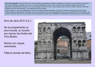 Arco de Jano (S.IV d.C.):
No es propiamente un
arco triunfal, su función
era marcar los límites del
Foro Boario.
Nichos con cúpula
avenerada.
Falta el remate del ático.
Arco de Constantino: Arco de triunfo de 3 vanos (simétrico), separados por pilares y rematado por un ático. El arco central es más ancho y
alto que los laterales, separados a su vez con columnas adosadas de orden corintio. Sobre los arcos laterales aparece decoración en
bajorrelieve, rematada por dos óculos, a su vez, esculpidos. Del mismo modo, en las enjutas de los arcos se muestran relieves, todos ellos
aludiendo al triunfo del emperador o con alegorías de dicha victorias.
El ático aparece a modo de entablamento y se articula mediante pilastras adosados en las que se disponen esculturas de busto relieve,
dejando espacios rectangulares entre ellas, en los que encontramos de nuevo bajorrelieves alusivos a la campaña militar de Constantino. En
la parte central del ático hay una inscripción sobre el desarrollo de estos hechos (Batalla de Puente Milvo) ensalzando la figura del emperador.
 