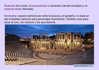 Scaenae dos zonas: el proscaenium o escenario (donde actuaban) y la
scaenae frons (fachada).
Orchestra: espacio semicircular entre la escena y el graderío. A veces en
ella instalaban asientos para personajes importantes. También zona para
situar el coro, los músicos o los apuntadores.
Teatro de Mérida S.I a.C.
 