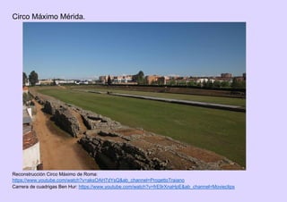 Circo Máximo Mérida.
Reconstrucción Circo Máximo de Roma:
https://www.youtube.com/watch?v=aksOAH7dYsQ&ab_channel=ProgettoTraiano
Carrera de cuadrigas Ben Hur: https://www.youtube.com/watch?v=frE9rXnaHpE&ab_channel=Movieclips
 