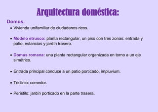 Arquitectura doméstica:
Domus.
 Vivienda unifamiliar de ciudadanos ricos.
 Modelo etrusco: planta rectangular, un piso con tres zonas: entrada y
patio, estancias y jardín trasero.
 Domus romana: una planta rectangular organizada en torno a un eje
simétrico.
 Entrada principal conduce a un patio porticado, impluvium.
 Triclinio: comedor.
 Peristilo: jardín porticado en la parte trasera.
 