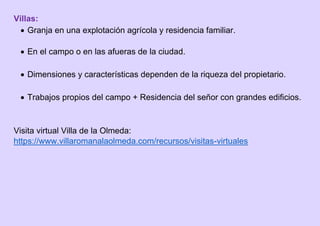 Villas:
 Granja en una explotación agrícola y residencia familiar.
 En el campo o en las afueras de la ciudad.
 Dimensiones y características dependen de la riqueza del propietario.
 Trabajos propios del campo + Residencia del señor con grandes edificios.
Visita virtual Villa de la Olmeda:
https://www.villaromanalaolmeda.com/recursos/visitas-virtuales
 