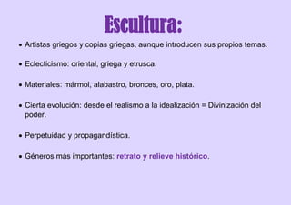 Escultura:
 Artistas griegos y copias griegas, aunque introducen sus propios temas.
 Eclecticismo: oriental, griega y etrusca.
 Materiales: mármol, alabastro, bronces, oro, plata.
 Cierta evolución: desde el realismo a la idealización = Divinización del
poder.
 Perpetuidad y propagandística.
 Géneros más importantes: retrato y relieve histórico.
 
