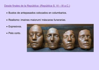 Desde finales de la República: (República S. VI – III a.C.)
 Bustos de antepasados colocados en columbarios.
 Realismo: imaines maiorum/ máscaras funerarias.
 Expresivos.
 Pelo corto.
 