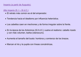 Imperio (a partir de Augusto):
Alto imperio (S. I – III d.C.)
 El retrato más común es el del emperador.
 Tendencia hacia el idealismo por influencia helenística.
 Los cabellos caen en mechones y de forma irregular sobre la frente.
 En la época de los Antoninos (S.II d.C.) vuelve el realismo: cabello rizado
y con más volumen, barba (claroscuro).
 Aumenta el tamaño del busto: hombros y comienzo de los brazos.
 Marcan el iris y la pupila con líneas concéntricas.
 