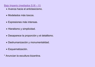 Bajo Imperio (mediados S.III – V)
 Avanza hacia el anticlasicismo.
 Modelados más toscos.
 Expresiones más intensas.
 Hieratismo y simplicidad.
 Desaparece la proporción y el detallismo.
 Deshumanización y monumentalidad.
 Esquematización.
* Anuncian la escultura bizantina.
 