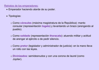 Retratos de los emperadores:
 Emperador haciendo alarde de su poder.
 Tipologías:
o Como cónsules (máxima magistratura de la República): manto
consular (representación togata) y levantando un brazo (arengando al
pueblo).
o Como soldado (representación thoracata): atuendo militar y actitud
de arengar al ejército o de pedir silencio.
o Como pretor (legislador y administrador de justicia): en la mano lleva
un rollo con las leyes.
o Divinizados: semidesnudos y con una corona de laurel (como
Júpiter).
 