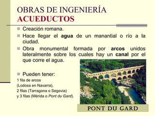 Creación romana. Hace llegar el  agua  de un manantial o río a la ciudad. Obra monumental formada por  arcos  unidos lateralmente sobre los cuales hay un  canal  por el que corre el agua. Pueden tener: 1 fila de arcos  (Lodosa en Navarra),  2 filas (Tarragona o Segovia)  y 3 filas (Mérida o  Pont du Gard ). OBRAS DE INGENIERÍA ACUEDUCTOS PONT DU GARD 