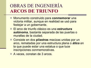 Monumento construido para  conmemorar  una victoria militar, aunque en realidad se usó para festejar a un gobernante.  El arco de triunfo clásico es una  estructura   autónoma , bastante separada de las puertas o murallas de la ciudad.  Consiste en dos  pilastras  macizas unidas por un arco, rematadas por una estructura plana o  ático  en la que puede estar una estatua o que luce inscripciones conmemorativas. A veces, constan de 3 arcos.  OBRAS DE INGENIERÍA ARCOS DE TRIUNFO 