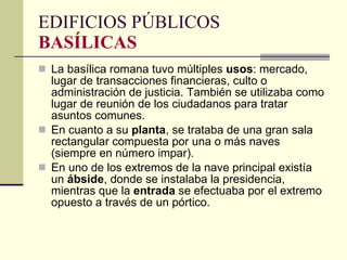 La basílica romana tuvo múltiples  usos : mercado, lugar de transacciones financieras, culto o administración de justicia. También se utilizaba como lugar de reunión de los ciudadanos para tratar asuntos comunes.  En cuanto a su  planta , se trataba de una gran sala rectangular compuesta por una o más naves (siempre en número impar).  En uno de los extremos de la nave principal existía un  ábside , donde se instalaba la presidencia, mientras que la  entrada  se efectuaba por el extremo opuesto a través de un pórtico.  EDIFICIOS PÚBLICOS BASÍLICAS 