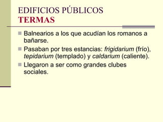 Balnearios a los que acudían los romanos a bañarse. Pasaban por tres estancias:  frigidarium  (frío),  tepidarium  (templado)   y  caldarium  (caliente). Llegaron a ser como grandes clubes sociales. EDIFICIOS PÚBLICOS TERMAS 