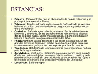ESTANCIAS: Palestra ,: Patio central al que se abrían todas la demás estancias y se podía prácticar ejercicios físicos.  Tabernae : Tiendas adosadas a las salas de baños donde se vendían bebidas y comida, que los vendedores pregonaban a grandes voces entre los bañistas.  Caldarium : Baño de agua caliente, el  alveus . Era la habitación más luminosa y adornada. En las grandes termas había incluso piscinas donde se podía nadar. En las más pequeñas, el baño se tomaba en bañera o depósitos de agua caliente llamados  labra .  Frigidarium : Era la sala destinada a los baños de agua fría. En las grandes termas el  frigidarium  estaba descubierto e incluía entre sus instalaciones una gran piscina donde poder practicar la natación.  Tepidarium : Habitación de temperatura tibia que preparaba al bañista para la de agua caliente.  Apodyterium : Vestuarios. Habitación próxima al pórtico de la entrada donde los bañistas dejaban sus ropas. Había un banco corrido y en la pared unas hornacinas sin puertas, donde se depositaban las ropas y los objetos personales, que quedaban vigilados por un esclavo.  Laconicum : Baño de vapor.  