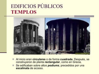 Al inicio eran  circulares  o de forma  cuadrada . Después, se construyeron de planta  rectangular , como en Grecia. Se edificaban sobre altos  podiums , precedidos por una  escalinata  de acceso. EDIFICIOS PÚBLICOS TEMPLOS 