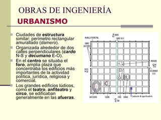 OBRAS DE INGENIERÍA Ciudades de  estructura  similar: perímetro rectangular amurallado ( damero ). Organizada alrededor de dos calles perpendiculares ( cardo  N-S y  decumano  E-O). En el  centro  se situaba el  foro , amplia plaza que concentraba los edificios más importantes de la actividad política, jurídica, religiosa y comercial. Los grandes edificios lúdicos, como el  teatro ,  anfiteatro  y  circo , se edificaban generalmente en las  afueras . URBANISMO 