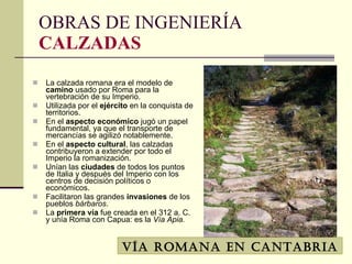 La calzada   romana era el modelo de  camino  usado por Roma para la vertebración de su Imperio.  Utilizada por el  ejército  en la conquista de territorios.  En el  aspecto   económico  jugó un papel fundamental, ya que el transporte de mercancías se agilizó notablemente.  En el  aspecto   cultural , las calzadas contribuyeron a extender por todo el Imperio la romanización.  Unían las  ciudades  de todos los puntos de Italia y después del Imperio con los centros de decisión políticos o económicos.  Facilitaron las grandes  invasiones  de los pueblos  bárbaros . La  primera   vía  fue creada en el 312 a. C. y unía Roma con Capua: es la  Vía Apia. OBRAS DE INGENIERÍA CALZADAS Vía romana en Cantabria 
