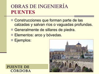 OBRAS DE INGENIERÍA PUENTES Construcciones que forman parte de las calzadas y salvan ríos o vaguadas profundas. Generalmente de sillares de piedra. Elementos: arco y bóvedas. Ejemplos: Puente de Córdoba 