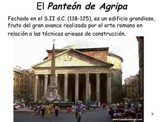 9
El Panteón de Agripa
Fechado en el S.II d.C. (118-125), es un edificio grandioso,
fruto del gran avance realizado por el arte romano en
relación a las técnicas griegas de construcción.
 