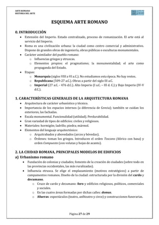 ARTE ROMANO
HISTORIA DEL ARTE
Página 27 de 29
ESQUEMA ARTE ROMANO
0. INTRODUCCIÓN
Extensión del Imperio. Estado centralizado, proceso de romanización. El arte está al
servicio del Imperio.
Roma es una civilización urbana: la ciudad como centro comercial y administrativo.
Dispone de grandes obras de ingeniería, obras públicas o esculturas monumentales.
Carácter asimilador del pueblo romano:
o Influencias griegas y etruscas.
o Elementos propios: el pragmatismo; la monumentalidad; el arte como
propaganda del Estado.
Etapas:
o Monarquía (siglos VIII a VI a.C.). No estudiamos esta época. No hay restos.
o Republicana (509-27 a.C.). Obras a partir del siglo III a.C.
o Imperial (27 a.C. - 476 d.C.). Alto Imperio (I a.C. – III d. C.) y Bajo Imperio (IV-V
d.C.).
1. CARACTERÍSTICAS GENERALES DE LA ARQUITECTURA ROMANA
Arquitectura de carácter urbanístico y técnico.
Importancia de los espacios internos (a diferencia de Grecia); también se cuidan los
exteriores, las fachadas.
Escala monumental. Funcionalidad (utilidad). Perdurabilidad.
Gran variedad de tipos de edificios: civiles y religiosos.
Materiales: hormigón; ladrillo; piedra; mármol.
Elementos del lenguaje arquitectónico:
o Arquitrabados y abovedados (arcos y bóvedas).
o Órdenes: toman los griegos. Introducen el orden Toscano (dórico con basa) y
orden Compuesto (con volutas y hojas de acanto).
2. LA CIUDAD ROMANA, PRINCIPALES MODELOS DE EDIFICIOS
a) Urbanismo romano
Fundación de colonias y ciudades; fomento de la creación de ciudades (sobre todo en
las provincias occidentales, las más ruralizadas).
Influencia etrusca. Se elige el emplazamiento (motivos estratégicos) a partir de
campamentos romanos. Diseño de la ciudad: estructurada por la división del cardo y
decumano.
o Cruce de cardo y decumano: foro y edificios religiosos, políticos, comerciales
y sociales.
o En las cuatro áreas formadas por dichas calles: domus.
o Afueras: espectáculos (teatro, anfiteatro y circo) y construcciones funerarias.
 