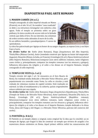 ARTE ROMANO
HISTORIA DEL ARTE
Página 9 de 29
DIAPOSITIVAS PAEG ARTE ROMANO
1. MAISON CARRÉE (16 a.C.)
Templo consagrado al culto imperial situado en Nimes
(Francia), en el año 16 a.C. Su nombre “casa cuadrada”
se debe a su estructura rectangular con cubierta a dos
aguas. Todo el templo se presenta sobre un gran
pódium y la única escalera de acceso está en la fachada
central, que daba al foro. En sus laterales, las columnas
de orden corintio están adosadas al muro de la cella.
Es un edificio hexástilo y pseudoperíptero. Y carece de
opistodomos.
La obra fue patrocinada por Agripa en honor de su suegro Augusto, su esposa Livia y sus hijos
Cayo y Lucio.
No olvides hablar de: Estilo (Arte Romano), Etapa (Arquitectura del Alto Imperio),
Título/Obra (Maison Carrée), Autor (mandado construir por Agripa en honor del emperador
Augusto), Situación (Nimes, la Galia, en Francia), Cronología (16 a.C.), Época histórica/cultural
(Alto Imperio Romano), Relacionar/comparar (con otros edificios romanos, tanto religiosos
como civiles y, principalmente, comparar los templos romanos con los etruscos y griegos),
Influencia obra-época (la religión y el culto a los dioses en el Imperio Romano, templo
consagrado al culto imperial).
2. TEMPLO DE VESTA (s. I a.C.)
Templo circular del siglo I a.C. Se encuentra en el foro Boario de
Roma. En realidad estaba dedicado a Hércules Víctor Olivarius, pero
popularmente era conocido como Vesta. La cella es circular y está
rodeada de columnas exentas de capitel corintio. Está realizado en
mármol. Le falta el entablamento y la cubierta, quizás originalmente
estuvo cubierto por una cúpula.
No olvides hablar de: Estilo (Arte Romano), Etapa (Arquitectura Republicana), Título/Obra
(Templo de Vesta o de Hércules Víctor Olivarius), Autor (anónimo), Situación (Vía Sacra, en
Roma), Cronología (50 a.C.), Época histórica/cultural (República romana),
Relacionar/comparar (con otros edificios romanos, tanto religiosos como civiles y,
principalmente, comparar los templos romanos con los etruscos y griegos), Influencia obra-
época (la religión y el culto a los dioses en el Imperio Romano, templo dedicado a la diosa
Vesta, diosa del Fuego y del Hogar; o a Hércules Víctor Olivarius, patrono del comercio del
aceite).
3. PANTEÓN (s. II d.C.)
El Panteón es un templo atípico y original, como original fue la idea que lo concibió: ya en
tiempos de Agripa, que fraguó la idea de construir un templo que sirviera de acogida a los
numerosos dioses existentes en Roma. Aquel primer edificio sufrió las consecuencias del
 