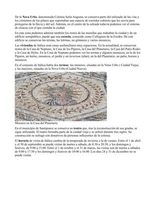 De la Nova Urbs, denominada Colonia Aelia Augusta, se conserva parte del enlosado de las vías y
los cimientos de los pilares que soportaban una especie de corredor cubierto que les servía para
protegerse de la lluvia y del sol. Además, en el centro de la calzada todavía podemos ver el sistema
de cloacas con el que contaba la ciudad.
En esta zona podemos admirar también los restos de las murallas que rodeaban la ciudad y de un
edificio semipúblico, puede que una escuela, conocido como Collegium de la Exedra. De este
edificio se conservan las termas, las letrinas, un gimnasio y varios mosaicos.
Las viviendas de Itálica eran casas unifamiliares muy espaciosas. En la actualidad, se conservan
restos de la Casa de Neptuno, la Casa de los Pájaros, la Casa del Planetario, la Casa del Patio Rodio
y la Casa de Hylas. En la Casa de Neptuno podemos ver las termas y algunos mosaicos; en la de los
Pájaros, un horno, mosaicos, el jardín y un lararium (altar); en la del Planetario, un patio, hornos y
mosaicos.
En el conjunto de Itálica había dos termas: las menores, situadas en la Vetus Urbs ( Ciudad Vieja),
y las mayores, situadas en la Nova Urbs (Ciudad Nueva).
Mosaico en la Casa del Planetario
En el municipio de Santiponce se conserva un teatro que, tras la reconstrucción de sus gradas, se
sigue utilizando. El teatro formaba parte de la ciudad vieja y se utilizó durante tres siglos. Su
construcción se sufragó con donativos de personas influyentes de la colonia.
El horario de visita de Itálica cambia de la temporada de invierno a la de verano. Entre el 1 de abril
y el 30 de septiembre se puede visitar de martes a sábado, de 8:30 a 20:30, y los domingos y
festivos, de 9:00 a 15:00. Entre el 1 de octubre y el 31 de marzo, las visitas son de martes a sábados
de 9:00 a 17:30 y los domingos y festivos de 10:00 a 16:00. Los días 24 y 31 de diciembre no se
puede visitar.
 