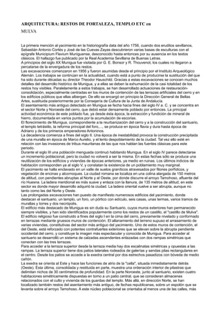 ARQUITECTURA: RESTOS DE FORTALEZA, TEMPLO ETC en
MULVA
La primera mención al yacimiento en la historiografía data del año 1756, cuando dos eruditos sevillanos,
Sebastián Antonio Cortés y José de las Cuevas Zayas descubrieron varias basas de esculturas con el
epígrafe Municipium Flavium Muniguense, desconocido hasta entonces por su ausencia en los textos
clásicos. El hallazgo fue publicado por la Real Academia Sevillana de Buenas Letras.
A principios del siglo XX Munigua fue visitada por G. E. Bonsor y R. Thouvenot, los cuales no llegaron a
percatarse de la envergadura de los restos.
Las excavaciones comenzaron en 1956 y fueron asumidas desde el principio por el Instituto Arqueológico
Alemán. Los trabajos se continúan en la actualidad, cuando está a punto de producirse la sustitución del que
ha sido durante décadas su director Theodor Hauschild. Gracias a estas excavaciones se conocen muchos
detalles del desarrollo histórico de Munigua, y a ellas se deben la exhumación de la casi totalidad de los
restos hoy visibles. Paralelamente a estos trabajos, se han desarrollado actuaciones de restauración-
consolidación, especialmente centradas en los muros de contención de las terrazas artificiales del cerro y en
los edificios públicos que ellas albergan. De ello se encargó en principio la Dirección General de Bellas
Artes, sustituida posteriormente por la Consejería de Cultura de la Junta de Andalucía.
El asentamiento más antiguo detectado en Munigua se fecha hacia fines del siglo IV a. C. y se concentra en
el sector Norte y Noroeste del cerro, que debió estar densamente poblado por entonces. La principal
actividad económica de este poblado fue, ya desde ésta época, la extracción y fundición de mineral de
hierro, documentada en varios puntos por la acumulación de escorias.
El florecimiento de Munigua, correspondiente a la reurbanización del cerro y a la construcción del santuario,
el templo tetrástilo, la reforma principal del foro,..., se produce en época flavia y dura hasta época de
Adriano y de los primeros emperadores Antoninos.
La decadencia comienza a fines del siglo II. Una época de inestabilidad provoca la construcción precipitada
de una muralla en época de Marco Aurelio, y el lento despoblamiento de la ciudad. Tal vez ello esté en
relación con las invasiones de tribus mauritanas de las que nos hablan las fuentes clásicas para este
periodo.
Durante el siglo III una población menguada continuó habitando Munigua. En el siglo IV parece detectarse
un incremento poblacional, pero la ciudad no volverá a ser la misma. En estas fechas sólo se produce una
reutilización de los edificios y viviendas de épocas anteriores, ya medio en ruinas. Los últimos indicios de
habitación corresponden ya al siglo V, y constatan la existencia de un poblamiento muy marginal.
El yacimiento se halla enclavado en un valle de suelos graníticos atravesados por filones porfídicos, y
vegetación de encinas y alcornoques. La ciudad romana se localiza en una colina alargada de 150 metros
de altitud, con pendientes abruptas al Norte y al Oeste, por donde discurre el arroyo Tamohoso, afluente del
río Huesna. La ladera meridional es más suave y enlaza con la llanura, de 135 metros de altitud; en este
sector es donde mayor desarrollo adquirió la ciudad. La ladera oriental vuelve a ser abrupta, aunque no
tanto como las del Norte y Oeste.
Las prolongadas excavaciones han puesto de manifiesto numerosos edificios del yacimiento, donde
destacan el santuario, un templo, un foro, un pórtico con edículo, seis casas, unas termas, varios tramos de
murallas y torres y dos necrópolis.
El edificio más destacado de Munigua es sin duda su Santuario, cuyos muros exteriores han permanecido
siempre visibles, y han sido identificados popularmente como los restos de un castillo, el "castillo de Mulva".
El edificio religioso fue construido a fines del siglo I en la cima del cerro, previamente nivelado y conformado
en terrazas mediante gruesos muros de contención. El allanamiento del terreno supuso el arrasamiento de
varias viviendas, constitutivas del sector más antiguo del yacimiento. Uno de estos muros de contención, el
del Oeste, está reforzado con potentes contrafuertes exteriores que se elevan sobre la abrupta pendiente
occidental del cerro, y constituye la imagen más espectacular y conocida de Munigua. Para acceder al
santuario se desarrolló un sistema de calzadas ascendentes enlazadas con dos rampas simétricas que
conectan con las tres terrazas.
Para acceder a la terraza superior desde la terraza media hay dos escalinatas simétricas y opuestas a las
rampas. La terraza superior tiene dos patios laterales rodeados de galerías y sendas pilas rectangulares en
el centro. Desde los patios se accede a la exedra central por dos estrechos pasadizos con bóveda de medio
cañón.
La exedra se orienta al Este y hace las funciones de atrio de la "cella", situada inmediatamente detrás
(Oeste). Ésta última, consolidada y restituida en parte, muestra una ordenación interior de pilastras que
delimitan nichos de 30 centímetros de profundidad. En la parte Noroeste, junto al santuario, existen cuatro
habitaciones simétricamente dispuestas en torno a un patio central, que se consideran almacenes
relacionados con el culto y vivienda de los guardas del templo. Más allá, en dirección Norte, se han
localizado también restos del asentamiento más antiguo, de fechas republicanas, sobre un espolón que se
levanta sobre el arroyo Tamohoso. A este núcleo poblacional se orientaba al menos una de las calles, más
 