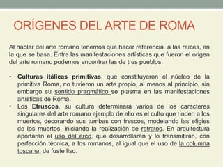 ORÍGENES DELARTE DE ROMA
Al hablar del arte romano tenemos que hacer referencia a las raíces, en
la que se basa. Entre las manifestaciones artísticas que fueron el origen
del arte romano podemos encontrar las de tres pueblos:
• Culturas itálicas primitivas, que constituyeron el núcleo de la
primitiva Roma, no tuvieron un arte propio, al menos al principio, sin
embargo su sentido pragmático se plasma en las manifestaciones
artísticas de Roma.
• Los Etruscos, su cultura determinará varios de los caracteres
singulares del arte romano ejemplo de ello es el culto que rinden a los
muertos, decorando sus tumbas con frescos, modelando las efigies
de los muertos, iniciando la realización de retratos. En arquitectura
aportarán el uso del arco, que desarrollarán y lo transmitirán, con
perfección técnica, a los romanos, al igual que el uso de la columna
toscana, de fuste liso.
 