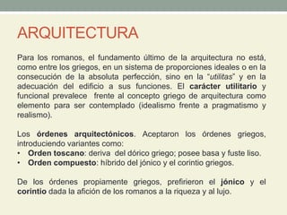 ARQUITECTURA
Para los romanos, el fundamento último de la arquitectura no está,
como entre los griegos, en un sistema de proporciones ideales o en la
consecución de la absoluta perfección, sino en la “utilitas” y en la
adecuación del edificio a sus funciones. El carácter utilitario y
funcional prevalece frente al concepto griego de arquitectura como
elemento para ser contemplado (idealismo frente a pragmatismo y
realismo).
Los órdenes arquitectónicos. Aceptaron los órdenes griegos,
introduciendo variantes como:
• Orden toscano: deriva del dórico griego; posee basa y fuste liso.
• Orden compuesto: híbrido del jónico y el corintio griegos.
De los órdenes propiamente griegos, prefirieron el jónico y el
corintio dada la afición de los romanos a la riqueza y al lujo.
 