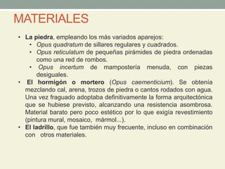 • La piedra, empleando los más variados aparejos:
• Opus quadratum de sillares regulares y cuadrados.
• Opus reticulatum de pequeñas pirámides de piedra ordenadas
como una red de rombos.
• Opus incertum de mampostería menuda, con piezas
desiguales.
• El hormigón o mortero (Opus caementicium). Se obtenía
mezclando cal, arena, trozos de piedra o cantos rodados con agua.
Una vez fraguado adoptaba definitivamente la forma arquitectónica
que se hubiese previsto, alcanzando una resistencia asombrosa.
Material barato pero poco estético por lo que exigía revestimiento
(pintura mural, mosaico, mármol...).
• El ladrillo, que fue también muy frecuente, incluso en combinación
con otros materiales.
MATERIALES
 