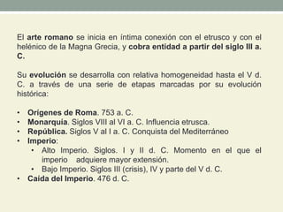 El arte romano se inicia en íntima conexión con el etrusco y con el
helénico de la Magna Grecia, y cobra entidad a partir del siglo III a.
C.
Su evolución se desarrolla con relativa homogeneidad hasta el V d.
C. a través de una serie de etapas marcadas por su evolución
histórica:
• Orígenes de Roma. 753 a. C.
• Monarquía. Siglos VIII al VI a. C. Influencia etrusca.
• República. Siglos V al I a. C. Conquista del Mediterráneo
• Imperio:
• Alto Imperio. Siglos. I y II d. C. Momento en el que el
imperio adquiere mayor extensión.
• Bajo Imperio. Siglos III (crisis), IV y parte del V d. C.
• Caída del Imperio. 476 d. C.
 