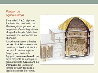Panteón de
Agripa (Roma)
En el año 27 a.C. el primer
Panteón fue construido por
Marco Agrippa, general del
emperador César Augusto en
el siglo I antes de Cristo, fue
destruido por un incendio en
el año 80.
Aproximadamente, a finales
del año 118 Adriano mandó
construir, sobre los cimientos
del templo arrasado por el
fuego, y en nombre de
Agrippa, un nuevo templo de
cuyo proyecto se encargó el
gran arquitecto Apolodoro de
Damasco. Se levantó un
templo circular dedicado a
todos los dioses de Roma.
 