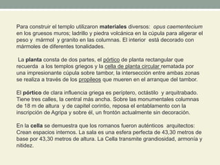 Para construir el templo utilizaron materiales diversos: opus caementecium
en los gruesos muros; ladrillo y piedra volcánica en la cúpula para aligerar el
peso y mármol y granito en las columnas. El interior está decorado con
mármoles de diferentes tonalidades.
La planta consta de dos partes, el pórtico de planta rectangular que
recuerda a los templos griegos y la cella de planta circular rematada por
una impresionante cúpula sobre tambor, la intersección entre ambas zonas
se realiza a través de los propileos que mueren en el arranque del tambor.
El pórtico de clara influencia griega es períptero, octástilo y arquitrabado.
Tiene tres calles, la central más ancha. Sobre las monumentales columnas
de 18 m de altura y de capitel corintio, reposa el entablamento con la
inscripción de Agripa y sobre él, un frontón actualmente sin decoración.
En la cella se demuestra que los romanos fueron auténticos arquitectos:
Crean espacios internos. La sala es una esfera perfecta de 43,30 metros de
base por 43,30 metros de altura. La Cella transmite grandiosidad, armonía y
nitidez.
 