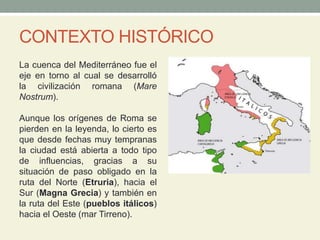 CONTEXTO HISTÓRICO
La cuenca del Mediterráneo fue el
eje en torno al cual se desarrolló
la civilización romana (Mare
Nostrum).
Aunque los orígenes de Roma se
pierden en la leyenda, lo cierto es
que desde fechas muy tempranas
la ciudad está abierta a todo tipo
de influencias, gracias a su
situación de paso obligado en la
ruta del Norte (Etruria), hacia el
Sur (Magna Grecia) y también en
la ruta del Este (pueblos itálicos)
hacia el Oeste (mar Tirreno).
 