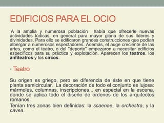 EDIFICIOS PARA EL OCIO
A la amplia y numerosa población había que ofrecerle nuevas
actividades lúdicas, en general para mayor gloria de sus líderes y
divinidades. Para ello se edificaron grandes construcciones que podían
albergar a numerosos espectadores. Además, el auge creciente de las
artes, como el teatro, o del "deporte" empezaron a necesitar edificios
específicos para su práctica y explotación. Aparecen los teatros, los
anfiteatros y los circos.
• Teatro
Su origen es griego, pero se diferencia de éste en que tiene
planta semicircular. La decoración de todo el conjunto es lujosa:
mármoles, columnas, inscripciones... en especial en la escena,
donde se aplica todo el diseño de órdenes de los arquitectos
romanos.
Tenían tres zonas bien definidas: la scaenae, la orchestra, y la
cavea.
 